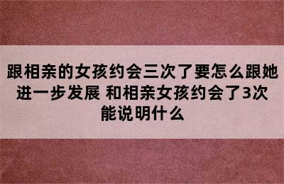 跟相亲的女孩约会三次了要怎么跟她进一步发展 和相亲女孩约会了3次能说明什么